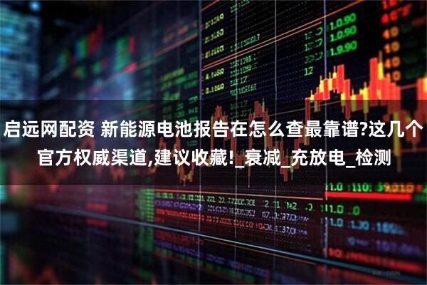 启远网配资 新能源电池报告在怎么查最靠谱?这几个官方权威渠道,建议收藏!_衰减_充放电_检测