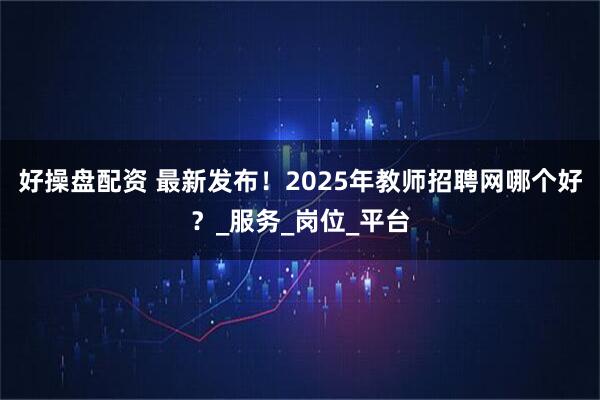 好操盘配资 最新发布！2025年教师招聘网哪个好？_服务_岗位_平台