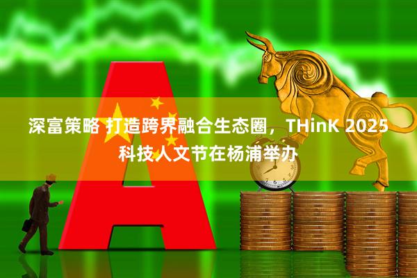 深富策略 打造跨界融合生态圈，THinK 2025科技人文节在杨浦举办