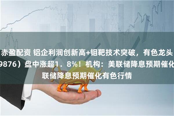 赤盈配资 铝企利润创新高+钼靶技术突破，有色龙头ETF（159876）盘中涨超1．8%！机构：美联储降息预期催化有色行情