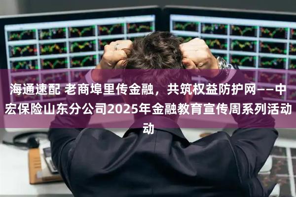 海通速配 老商埠里传金融，共筑权益防护网——中宏保险山东分公司2025年金融教育宣传周系列活动