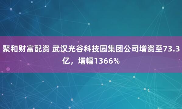 聚和财富配资 武汉光谷科技园集团公司增资至73.3亿，增幅1366%