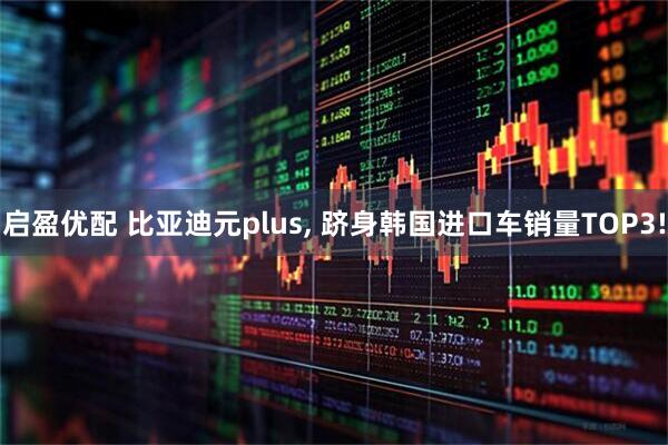 启盈优配 比亚迪元plus, 跻身韩国进口车销量TOP3!