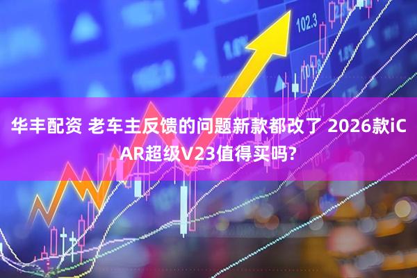 华丰配资 老车主反馈的问题新款都改了 2026款iCAR超级V23值得买吗?